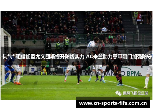 卡卢卢租借加盟尤文图斯提升防线实力 AC米兰助力意甲豪门加强防守 卡卢卢租借加盟尤文图斯提升防线实力 AC米兰助力意甲豪门加强防守